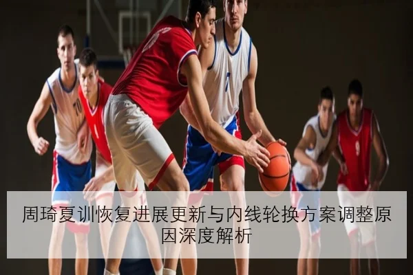 周琦夏训恢复进展更新与内线轮换方案调整原因深度解析
